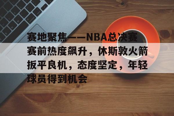 xingkong体育-包含赛地聚焦——NBA总决赛赛前热度飙升，休斯敦火箭扳平良机，态度坚定，年轻球员得到机会的词条-xingkong体育